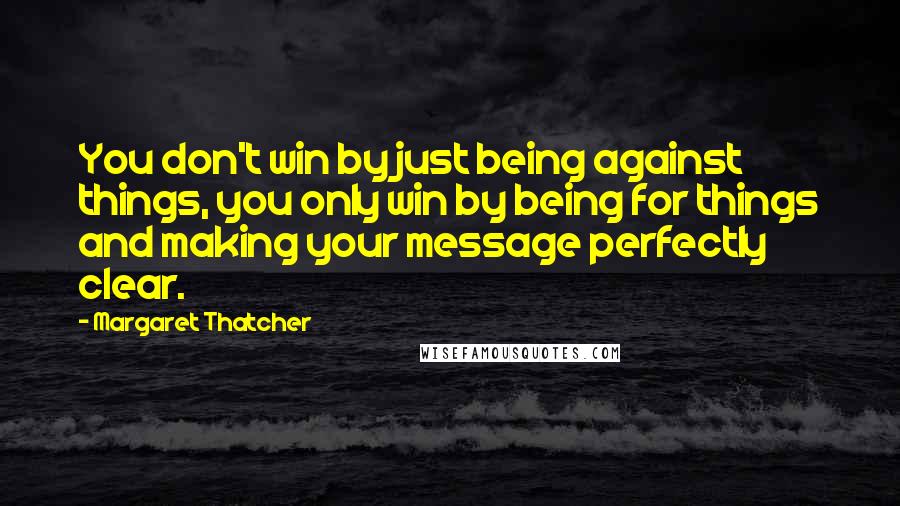 Margaret Thatcher Quotes: You don't win by just being against things, you only win by being for things and making your message perfectly clear.