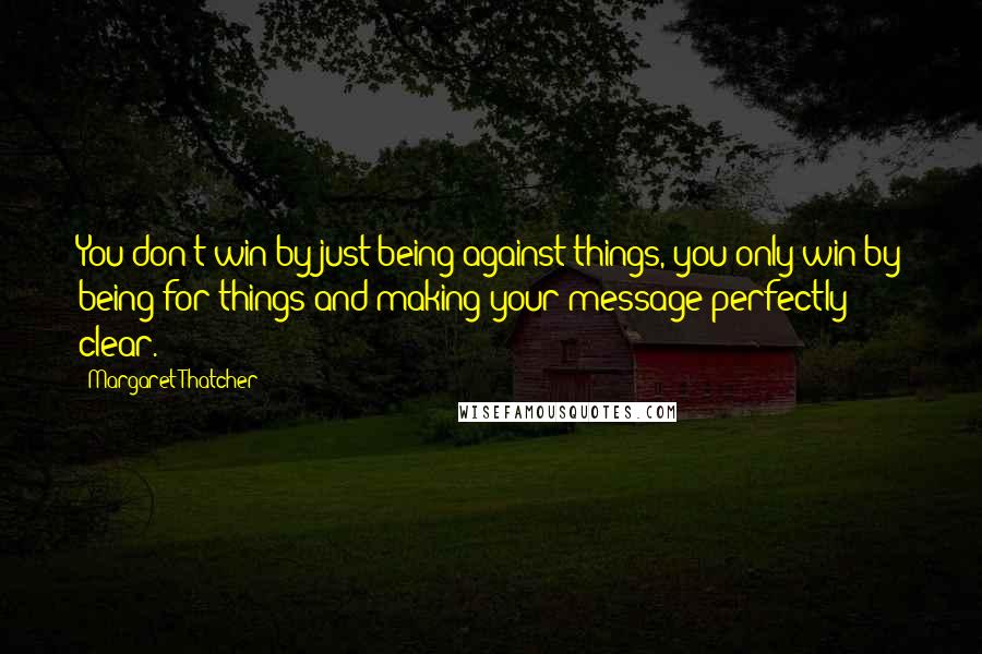 Margaret Thatcher Quotes: You don't win by just being against things, you only win by being for things and making your message perfectly clear.