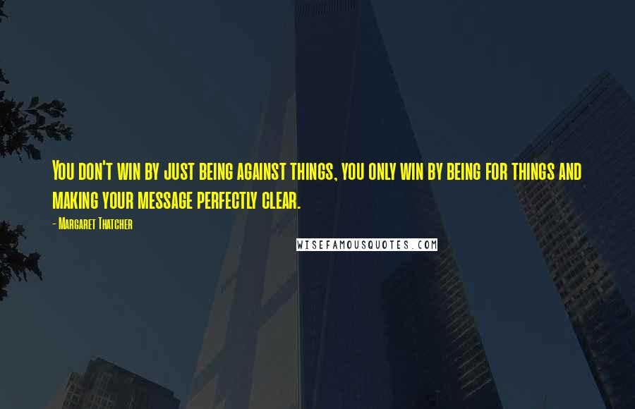 Margaret Thatcher Quotes: You don't win by just being against things, you only win by being for things and making your message perfectly clear.