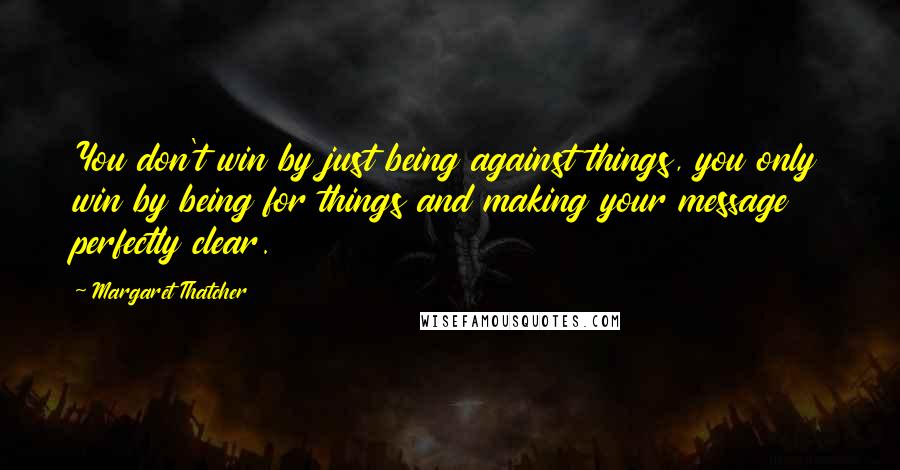 Margaret Thatcher Quotes: You don't win by just being against things, you only win by being for things and making your message perfectly clear.