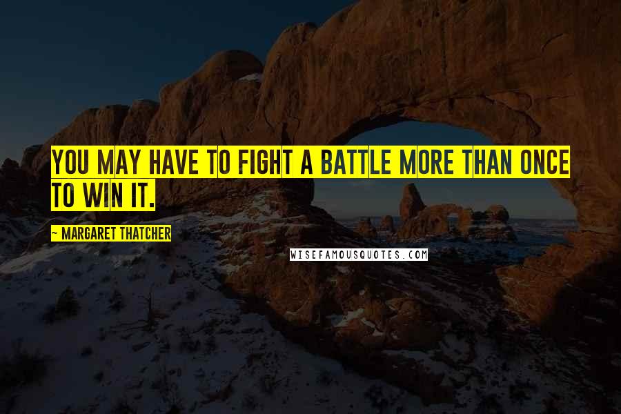 Margaret Thatcher Quotes: You may have to fight a battle more than once to win it.