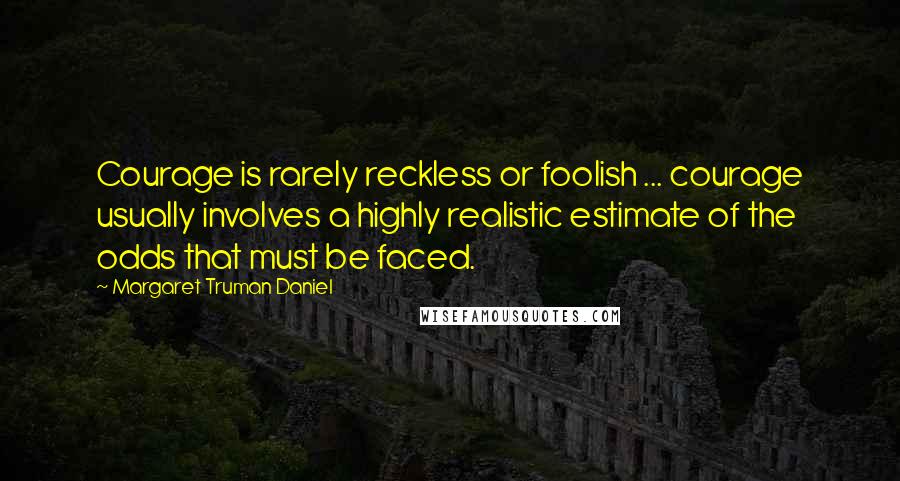 Margaret Truman Daniel Quotes: Courage is rarely reckless or foolish ... courage usually involves a highly realistic estimate of the odds that must be faced.