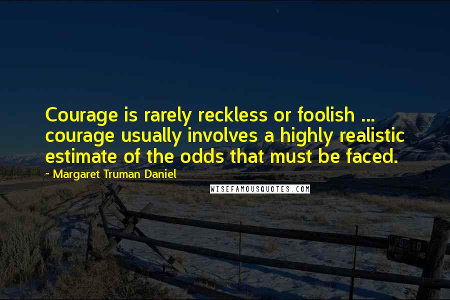 Margaret Truman Daniel Quotes: Courage is rarely reckless or foolish ... courage usually involves a highly realistic estimate of the odds that must be faced.