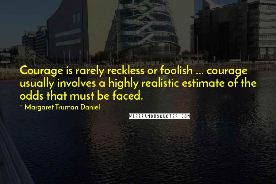 Margaret Truman Daniel Quotes: Courage is rarely reckless or foolish ... courage usually involves a highly realistic estimate of the odds that must be faced.