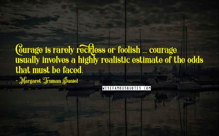 Margaret Truman Daniel Quotes: Courage is rarely reckless or foolish ... courage usually involves a highly realistic estimate of the odds that must be faced.