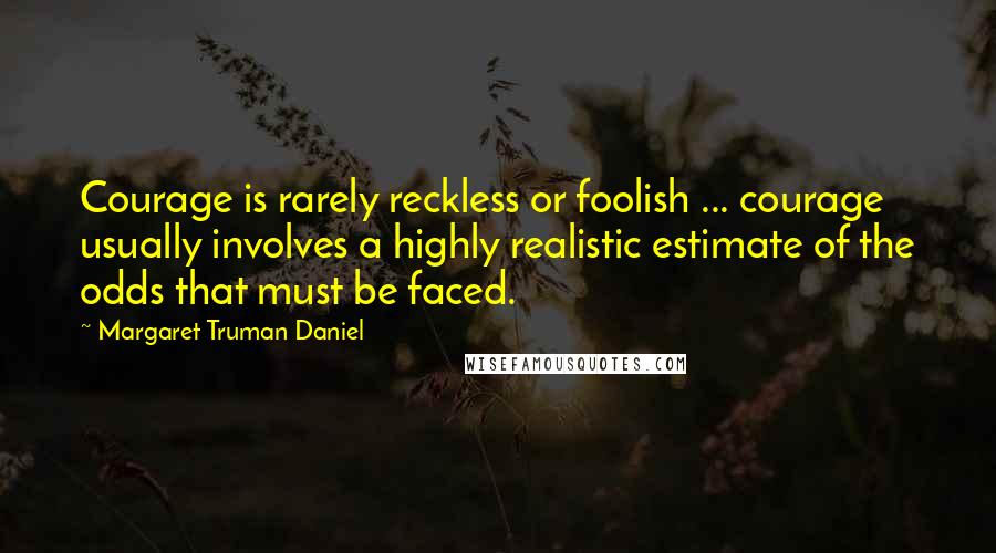 Margaret Truman Daniel Quotes: Courage is rarely reckless or foolish ... courage usually involves a highly realistic estimate of the odds that must be faced.