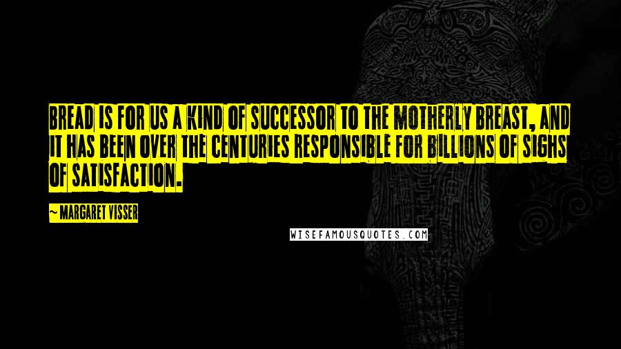 Margaret Visser Quotes: Bread is for us a kind of successor to the motherly breast, and it has been over the centuries responsible for billions of sighs of satisfaction.