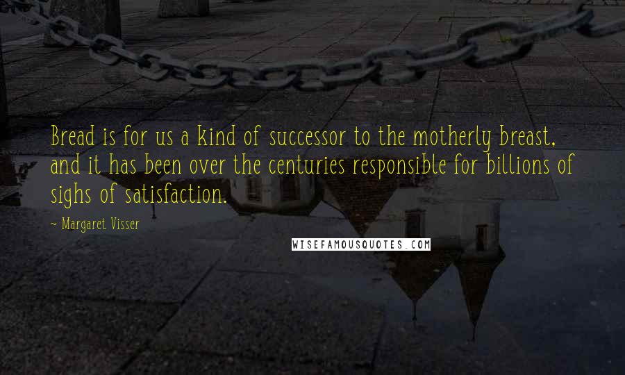 Margaret Visser Quotes: Bread is for us a kind of successor to the motherly breast, and it has been over the centuries responsible for billions of sighs of satisfaction.