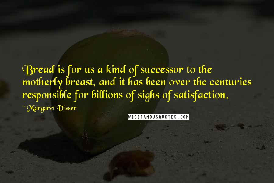 Margaret Visser Quotes: Bread is for us a kind of successor to the motherly breast, and it has been over the centuries responsible for billions of sighs of satisfaction.