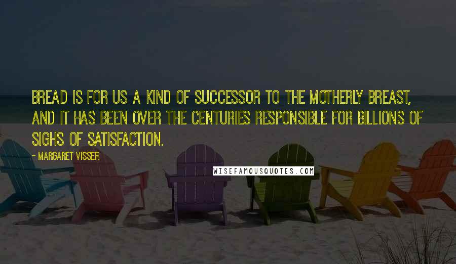 Margaret Visser Quotes: Bread is for us a kind of successor to the motherly breast, and it has been over the centuries responsible for billions of sighs of satisfaction.