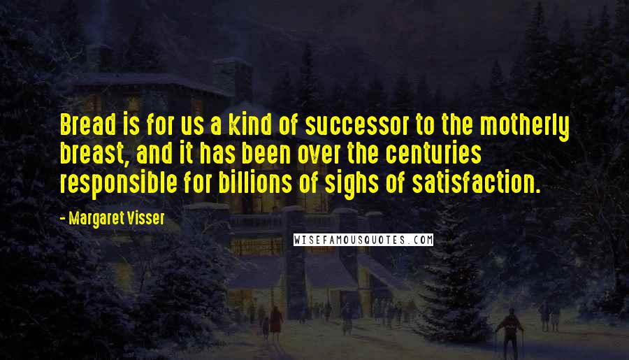 Margaret Visser Quotes: Bread is for us a kind of successor to the motherly breast, and it has been over the centuries responsible for billions of sighs of satisfaction.
