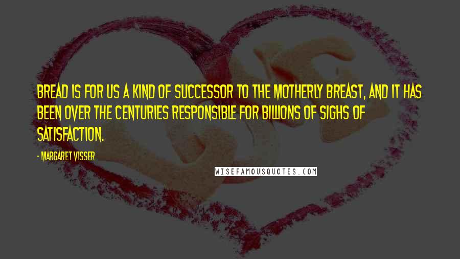 Margaret Visser Quotes: Bread is for us a kind of successor to the motherly breast, and it has been over the centuries responsible for billions of sighs of satisfaction.
