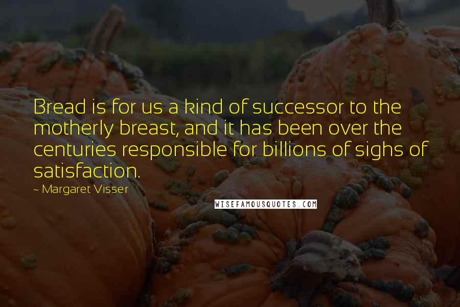 Margaret Visser Quotes: Bread is for us a kind of successor to the motherly breast, and it has been over the centuries responsible for billions of sighs of satisfaction.