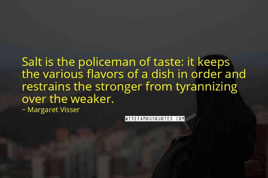 Margaret Visser Quotes: Salt is the policeman of taste: it keeps the various flavors of a dish in order and restrains the stronger from tyrannizing over the weaker.