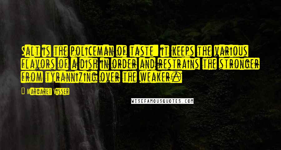 Margaret Visser Quotes: Salt is the policeman of taste: it keeps the various flavors of a dish in order and restrains the stronger from tyrannizing over the weaker.