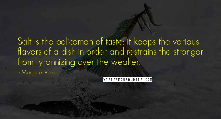 Margaret Visser Quotes: Salt is the policeman of taste: it keeps the various flavors of a dish in order and restrains the stronger from tyrannizing over the weaker.