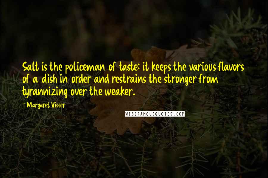 Margaret Visser Quotes: Salt is the policeman of taste: it keeps the various flavors of a dish in order and restrains the stronger from tyrannizing over the weaker.