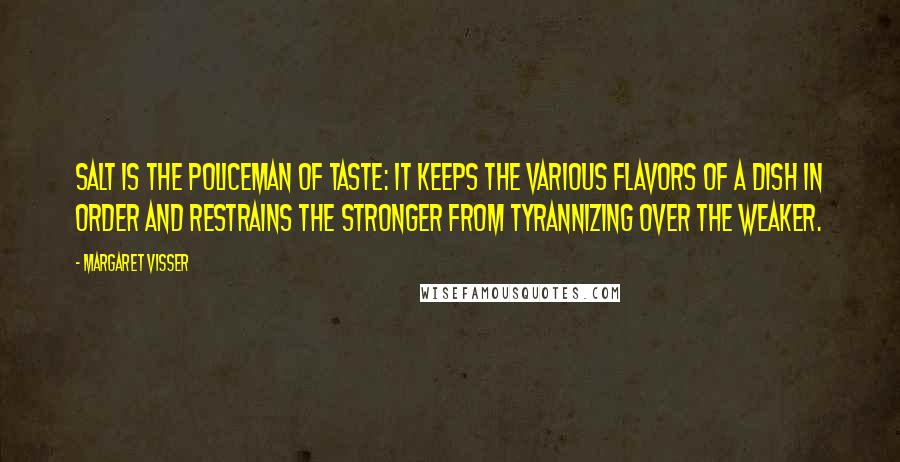 Margaret Visser Quotes: Salt is the policeman of taste: it keeps the various flavors of a dish in order and restrains the stronger from tyrannizing over the weaker.