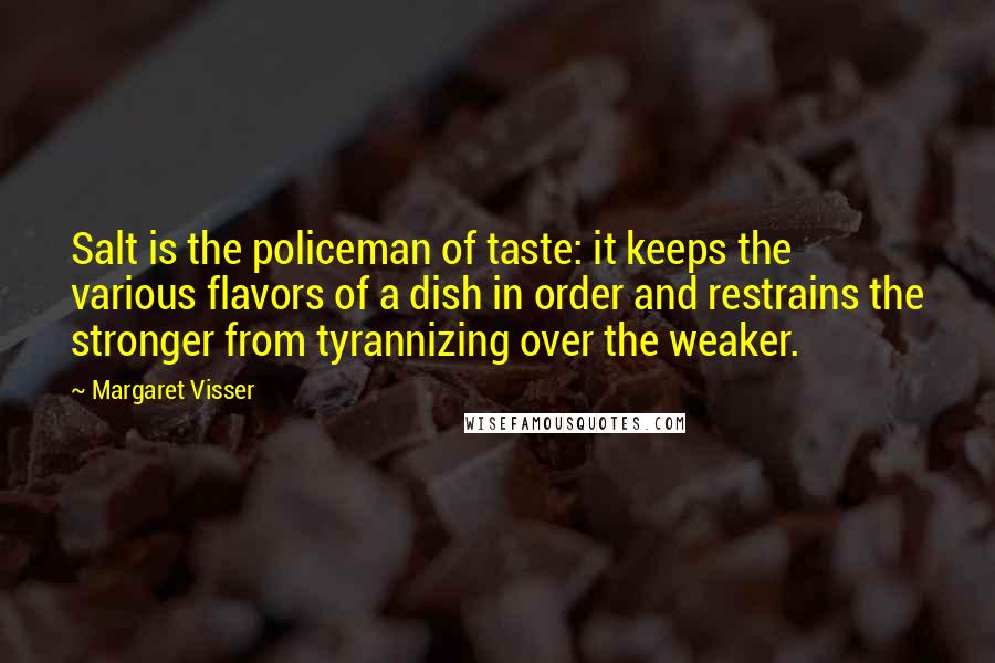 Margaret Visser Quotes: Salt is the policeman of taste: it keeps the various flavors of a dish in order and restrains the stronger from tyrannizing over the weaker.