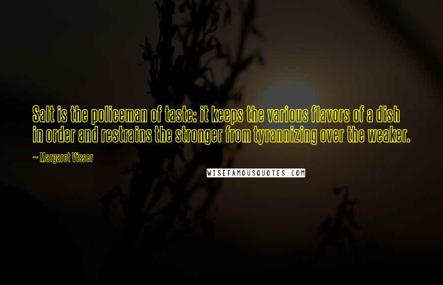 Margaret Visser Quotes: Salt is the policeman of taste: it keeps the various flavors of a dish in order and restrains the stronger from tyrannizing over the weaker.