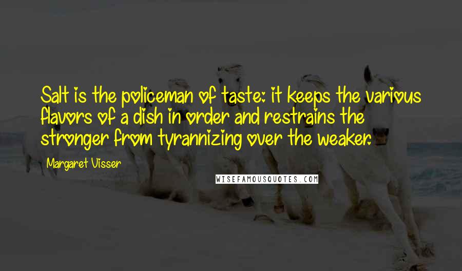 Margaret Visser Quotes: Salt is the policeman of taste: it keeps the various flavors of a dish in order and restrains the stronger from tyrannizing over the weaker.