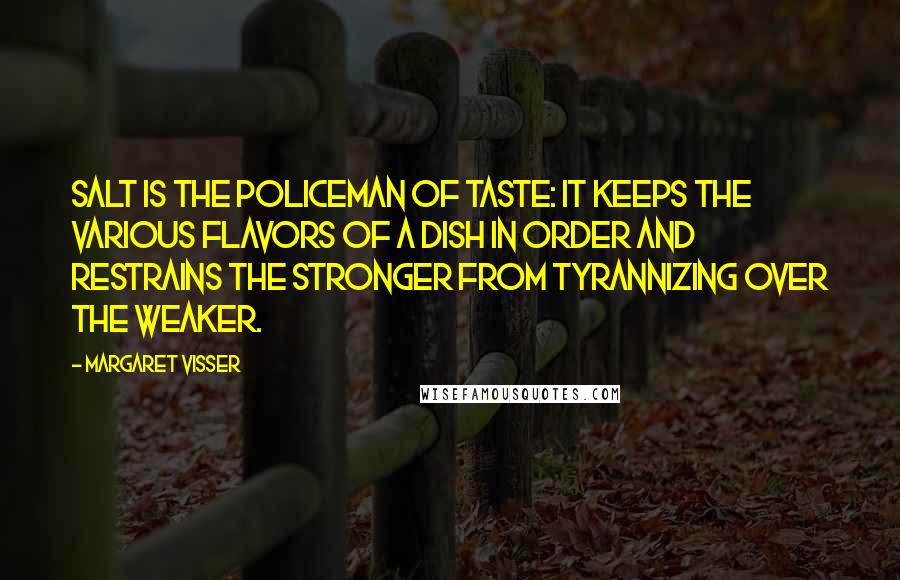 Margaret Visser Quotes: Salt is the policeman of taste: it keeps the various flavors of a dish in order and restrains the stronger from tyrannizing over the weaker.