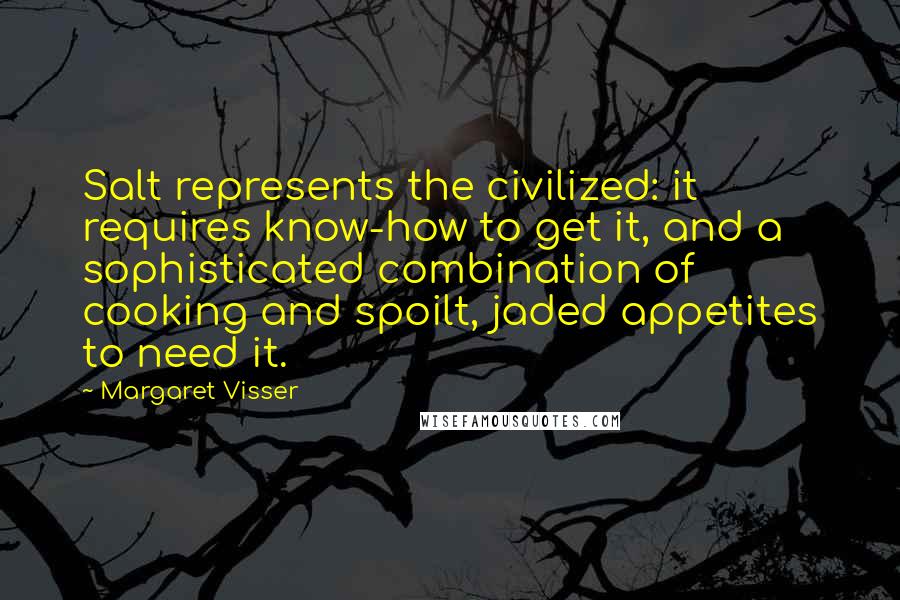 Margaret Visser Quotes: Salt represents the civilized: it requires know-how to get it, and a sophisticated combination of cooking and spoilt, jaded appetites to need it.