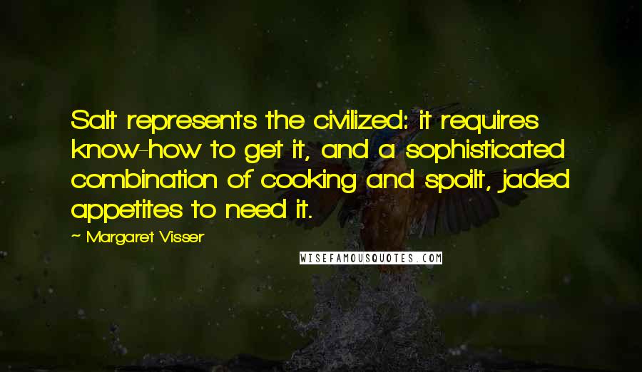 Margaret Visser Quotes: Salt represents the civilized: it requires know-how to get it, and a sophisticated combination of cooking and spoilt, jaded appetites to need it.