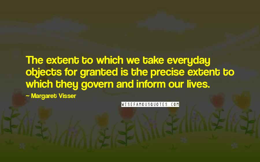 Margaret Visser Quotes: The extent to which we take everyday objects for granted is the precise extent to which they govern and inform our lives.