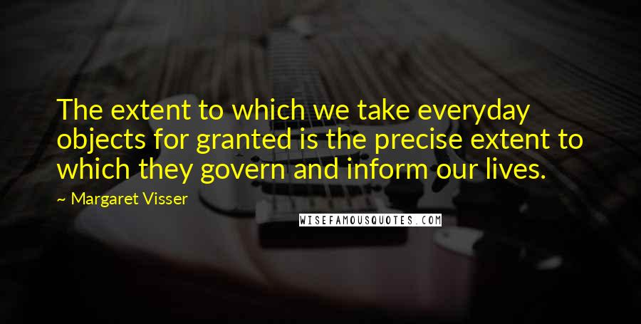 Margaret Visser Quotes: The extent to which we take everyday objects for granted is the precise extent to which they govern and inform our lives.
