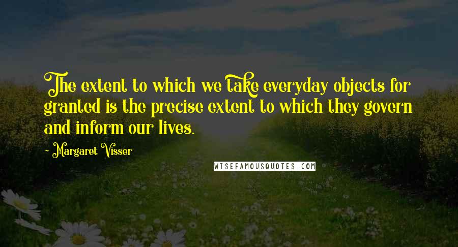 Margaret Visser Quotes: The extent to which we take everyday objects for granted is the precise extent to which they govern and inform our lives.