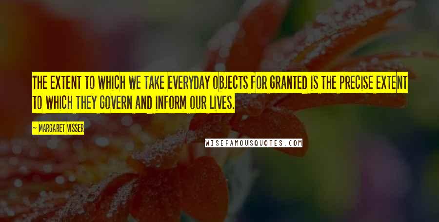 Margaret Visser Quotes: The extent to which we take everyday objects for granted is the precise extent to which they govern and inform our lives.