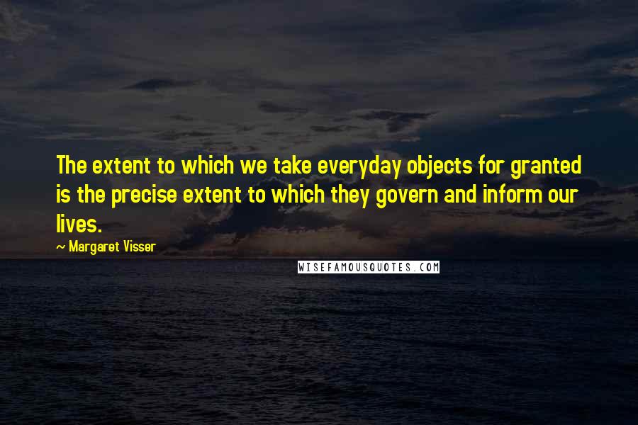 Margaret Visser Quotes: The extent to which we take everyday objects for granted is the precise extent to which they govern and inform our lives.