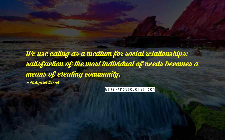 Margaret Visser Quotes: We use eating as a medium for social relationships: satisfaction of the most individual of needs becomes a means of creating community.