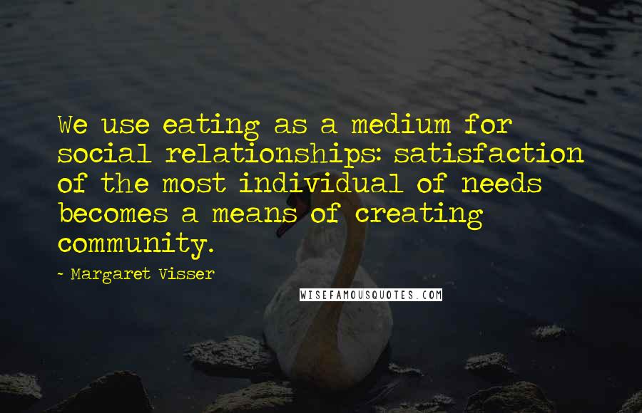 Margaret Visser Quotes: We use eating as a medium for social relationships: satisfaction of the most individual of needs becomes a means of creating community.