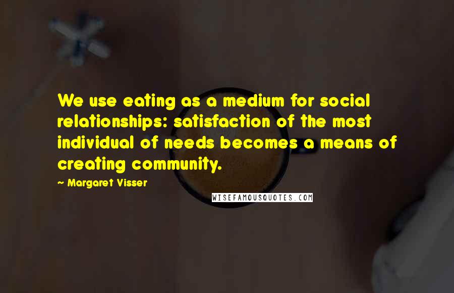 Margaret Visser Quotes: We use eating as a medium for social relationships: satisfaction of the most individual of needs becomes a means of creating community.