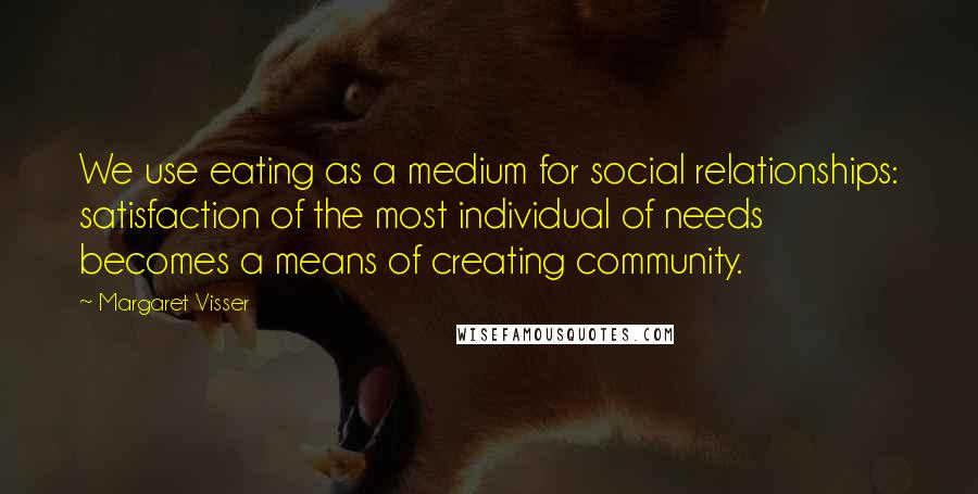 Margaret Visser Quotes: We use eating as a medium for social relationships: satisfaction of the most individual of needs becomes a means of creating community.