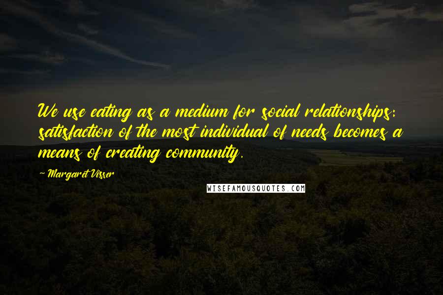 Margaret Visser Quotes: We use eating as a medium for social relationships: satisfaction of the most individual of needs becomes a means of creating community.