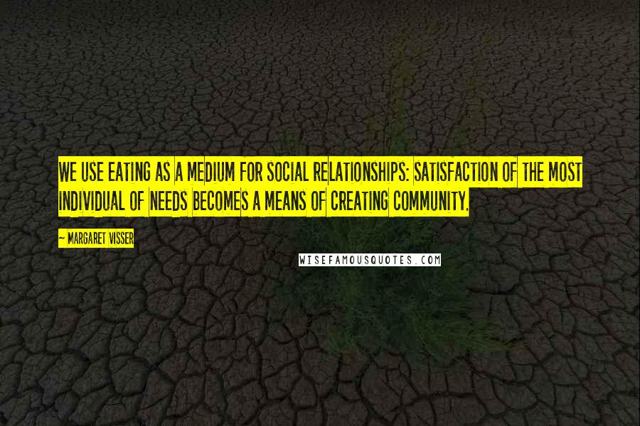 Margaret Visser Quotes: We use eating as a medium for social relationships: satisfaction of the most individual of needs becomes a means of creating community.