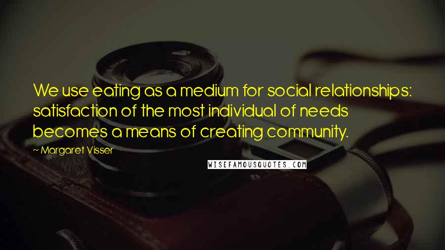Margaret Visser Quotes: We use eating as a medium for social relationships: satisfaction of the most individual of needs becomes a means of creating community.