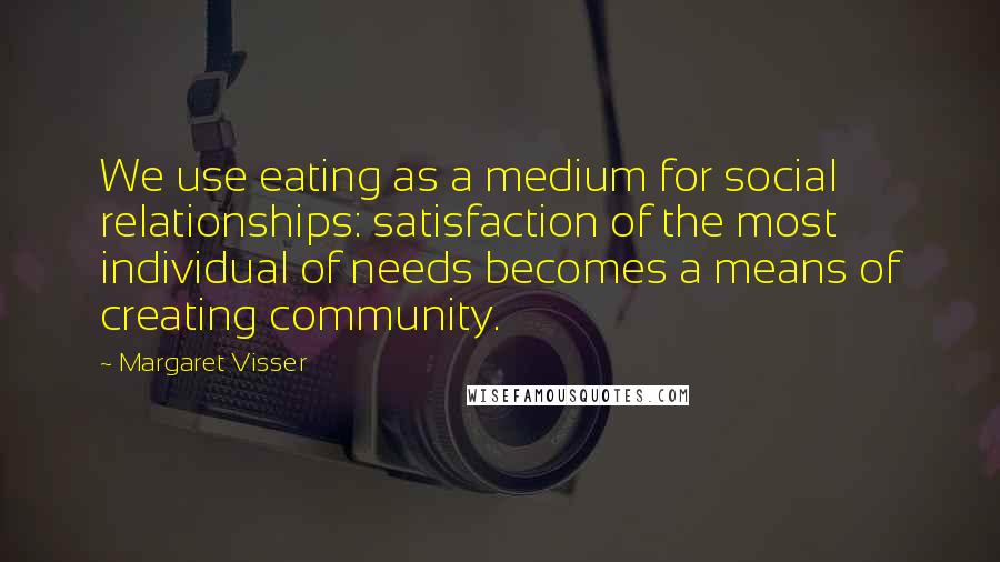 Margaret Visser Quotes: We use eating as a medium for social relationships: satisfaction of the most individual of needs becomes a means of creating community.