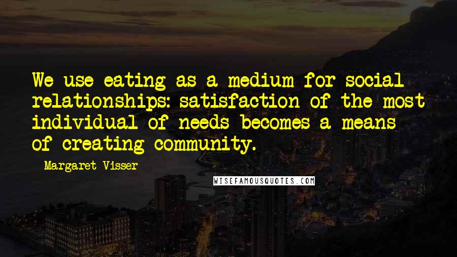 Margaret Visser Quotes: We use eating as a medium for social relationships: satisfaction of the most individual of needs becomes a means of creating community.