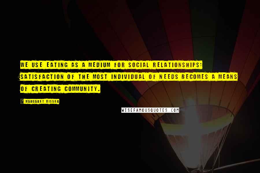 Margaret Visser Quotes: We use eating as a medium for social relationships: satisfaction of the most individual of needs becomes a means of creating community.