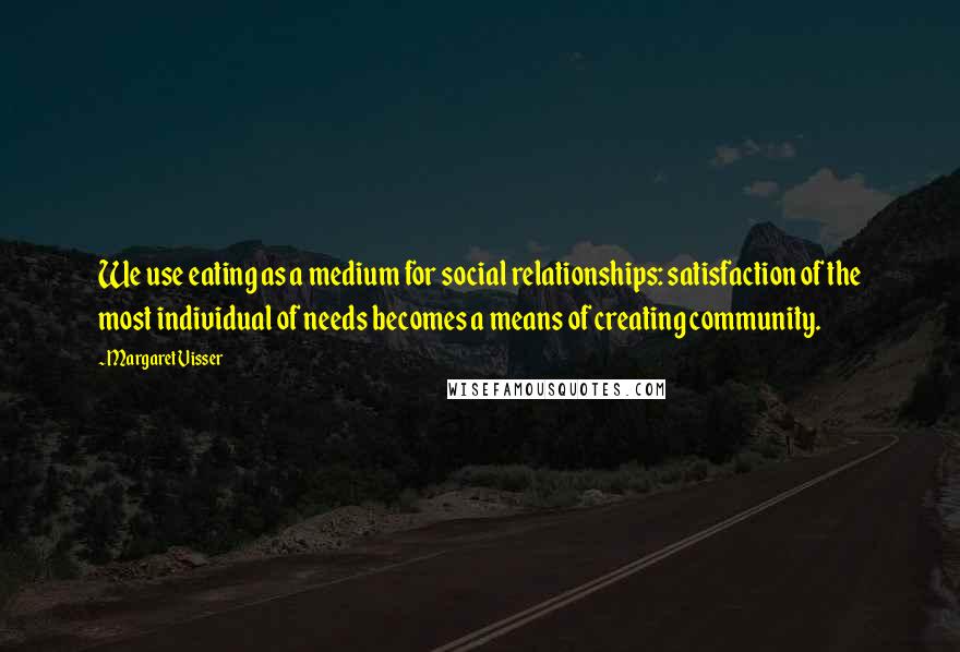 Margaret Visser Quotes: We use eating as a medium for social relationships: satisfaction of the most individual of needs becomes a means of creating community.