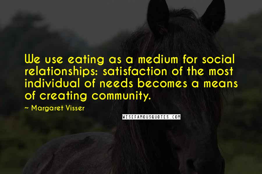 Margaret Visser Quotes: We use eating as a medium for social relationships: satisfaction of the most individual of needs becomes a means of creating community.