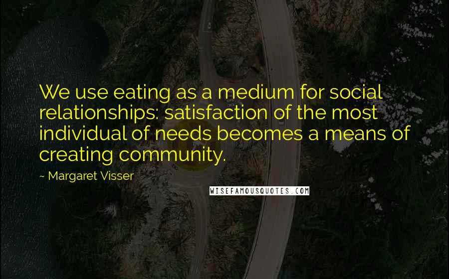 Margaret Visser Quotes: We use eating as a medium for social relationships: satisfaction of the most individual of needs becomes a means of creating community.