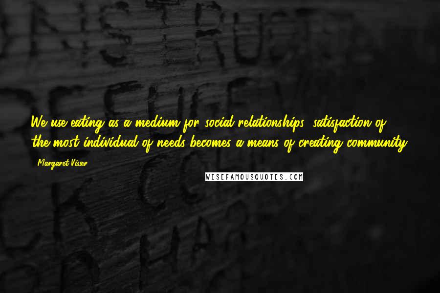 Margaret Visser Quotes: We use eating as a medium for social relationships: satisfaction of the most individual of needs becomes a means of creating community.