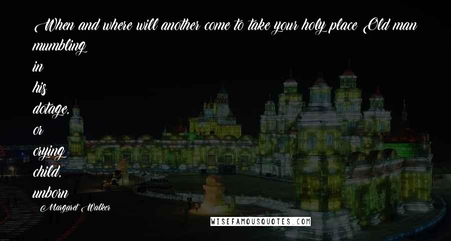 Margaret Walker Quotes: When and where will another come to take your holy place?Old man mumbling in his dotage, or crying child, unborn?