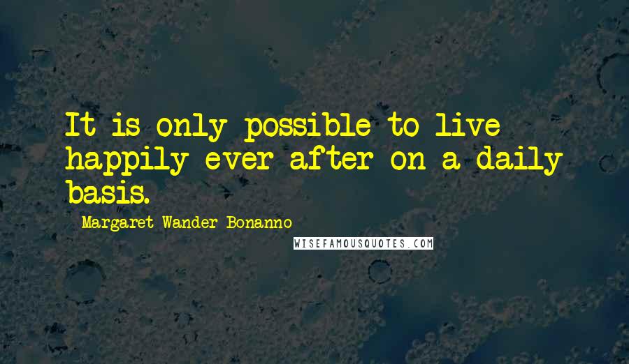 Margaret Wander Bonanno Quotes: It is only possible to live happily ever after on a daily basis.