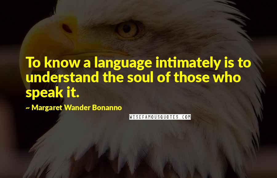 Margaret Wander Bonanno Quotes: To know a language intimately is to understand the soul of those who speak it.